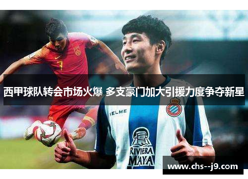 西甲球队转会市场火爆 多支豪门加大引援力度争夺新星