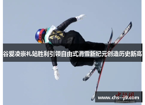 谷爱凌崇礼站胜利引领自由式滑雪新纪元创造历史新高