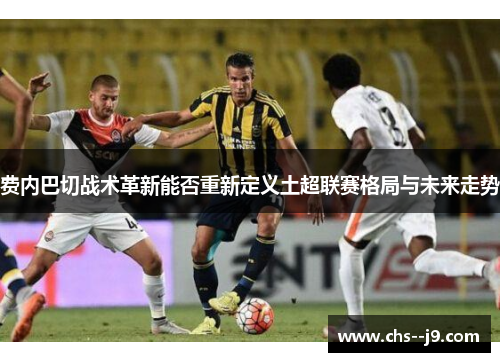 费内巴切战术革新能否重新定义土超联赛格局与未来走势