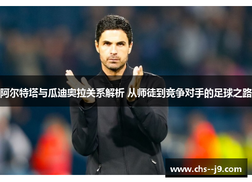 阿尔特塔与瓜迪奥拉关系解析 从师徒到竞争对手的足球之路