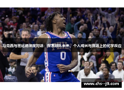 马克西与恩比德深度对话：探索球队未来、个人成长与赛场上的化学反应