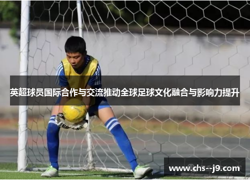 英超球员国际合作与交流推动全球足球文化融合与影响力提升