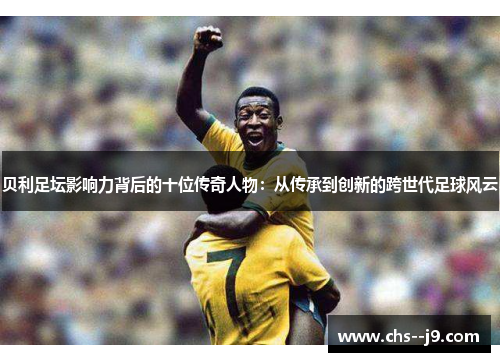 贝利足坛影响力背后的十位传奇人物：从传承到创新的跨世代足球风云
