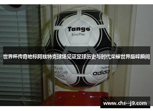 世界杯传奇地标阿兹特克球场见证足球历史与时代荣耀世界巅峰瞬间