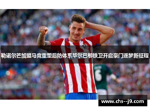 勒诺尔芒加盟马竞重塑后防体系毕尔巴鄂铁卫开启豪门逐梦新征程 勒诺尔芒加盟马竞重塑后防体系毕尔巴鄂铁卫开启豪门逐梦新征程