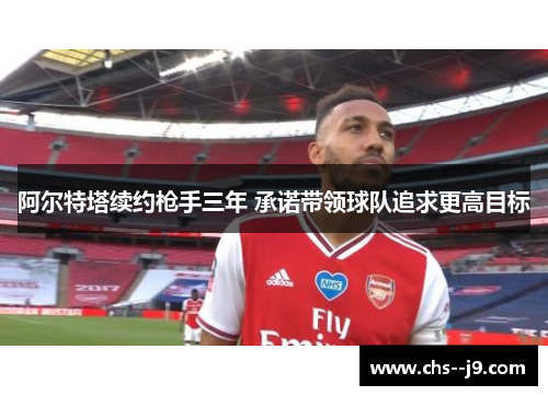 阿尔特塔续约枪手三年 承诺带领球队追求更高目标