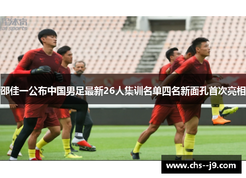 邵佳一公布中国男足最新26人集训名单四名新面孔首次亮相 邵佳一公布中国男足最新26人集训名单四名新面孔首次亮相