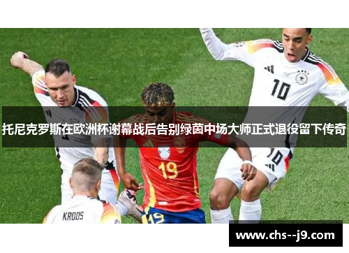 托尼克罗斯在欧洲杯谢幕战后告别绿茵中场大师正式退役留下传奇