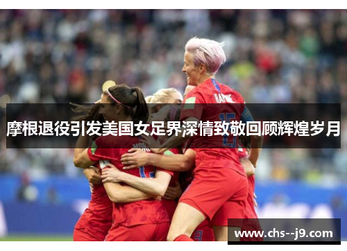 摩根退役引发美国女足界深情致敬回顾辉煌岁月